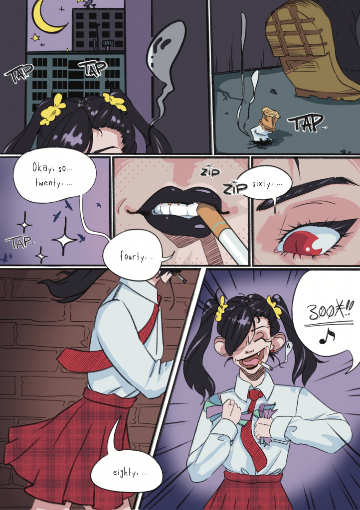 Chapter one, Page one: In the first panel you can see the top of someone's head walking through a city at night. They're smoking, as evident by the smoke rising up from their head. However it strangely has ghost eyes. In the next panel you see the shoe of the person walking. A smoking cigarette butt remains on the sidewalk. The third panel is a decorative panel of the sky with birds. The person starts speaking 'Okay, so... twenty, ...fourty, ...' In the fourth panel is a close-up shot of the mouth of the person, with a cigarette in the corner of their mouth and the sound 'zip, zip' indicating the lighting of another cigarette. They are wearing black lipstick The fifth panel is another close-up shot of the left eye of the person, revealing a cat eye. They continue counting 'sixty'. The sixth panel is a larger one, depicting the person walking from the side. They are revealed to wear a dress shirt and a striped tie and a tartan plaid skirt. Their tie and ponytails are floating as they walk by. They count 'eighty'. Panel seven, the final panel: Now the full face of the person is revealed. It's Kitty Pantera, grinning from ear to ear with a cigarette hanging dangerously from the corner of her mouth. Her bangs cover her right eye. She is holding a bunch of paper cash in her hands and tightly squeezing them, making a 'crunch' sound while saying '300 X-Change!'. Please click 'next' to continue to page 2!
