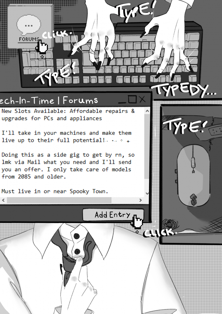 On the seventh page of friendship log, Kitty is browsing the forums of tech-in-time.online. She is typing really fast in the first panel. Then, there's a window, in which the post is written out:
"New Slots Available: Affordable repairs & upgrades for PC and appliances.

I'll take in your machines and make them live up to their full potential! (lots of sparkle symbols)

Doing this as a side gig to get by right now, so let me know via mail what you need and I'll send you an offer. I only take care of models from 2085 and older.

Must live in or near Spooky Town." The cursor is pointing on the 'Add Entry'-button followed by a click sound.
Lastly, there is a panel, cropped in on Kitty's torso where she is loosening her tie.

See you on the next page!
